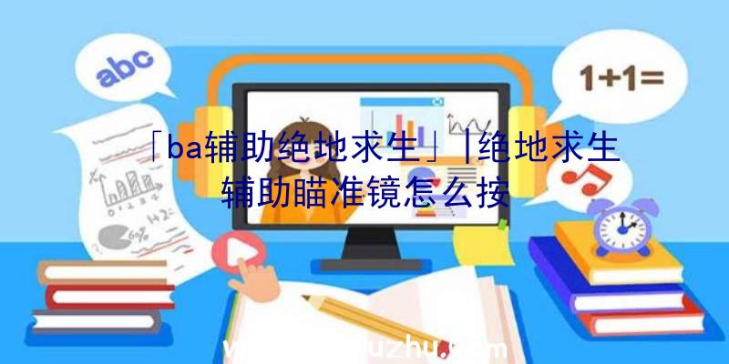 「ba辅助绝地求生」|绝地求生辅助瞄准镜怎么按